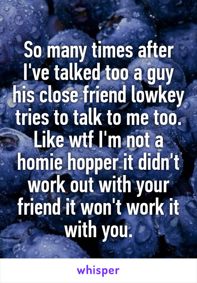 So many times after I've talked too a guy his close friend lowkey tries to talk to me too. Like wtf I'm not a homie hopper it didn't work out with your friend it won't work it with you.