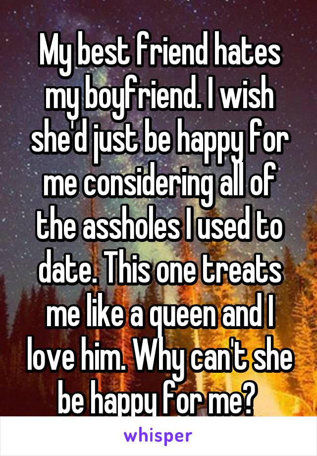 My best friend hates my boyfriend. I wish she'd just be happy for me considering all of the assholes I used to date. This one treats me like a queen and I love him. Why can't she be happy for me? 