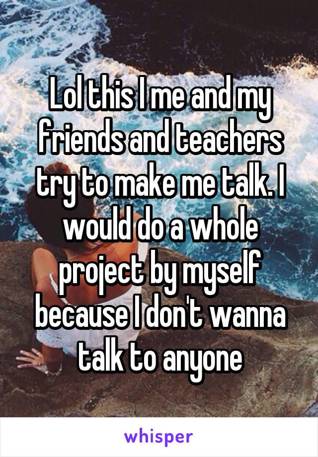 Lol this I me and my friends and teachers try to make me talk. I would do a whole project by myself because I don't wanna talk to anyone