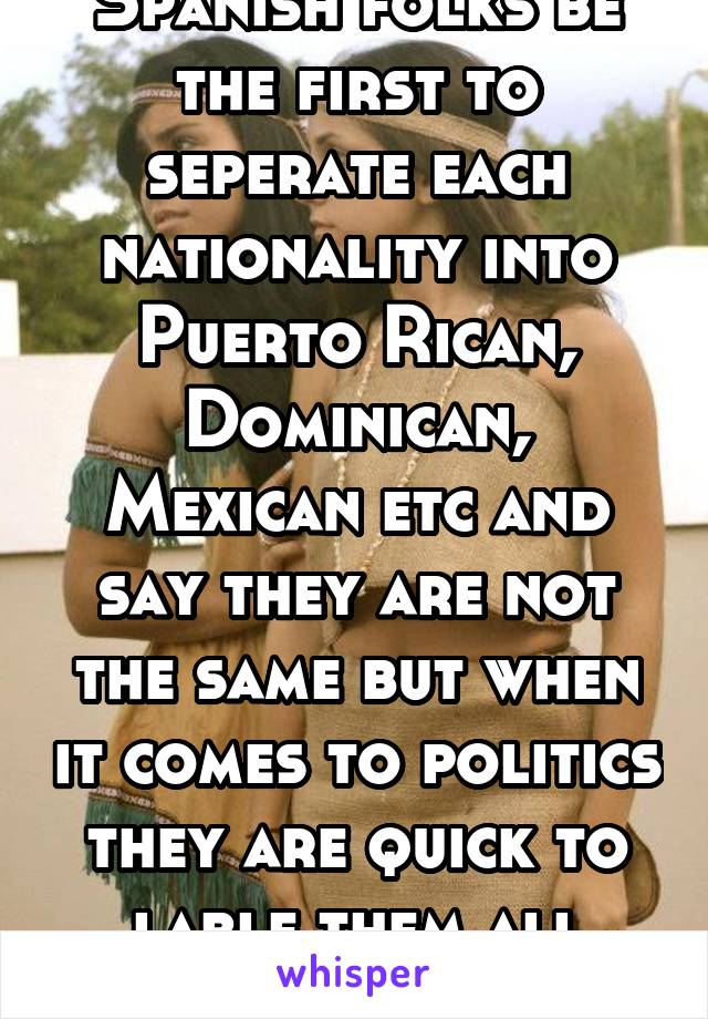 Spanish folks be the first to seperate each nationality into Puerto Rican, Dominican, Mexican etc and say they are not the same but when it comes to politics they are quick to lable them all Latino