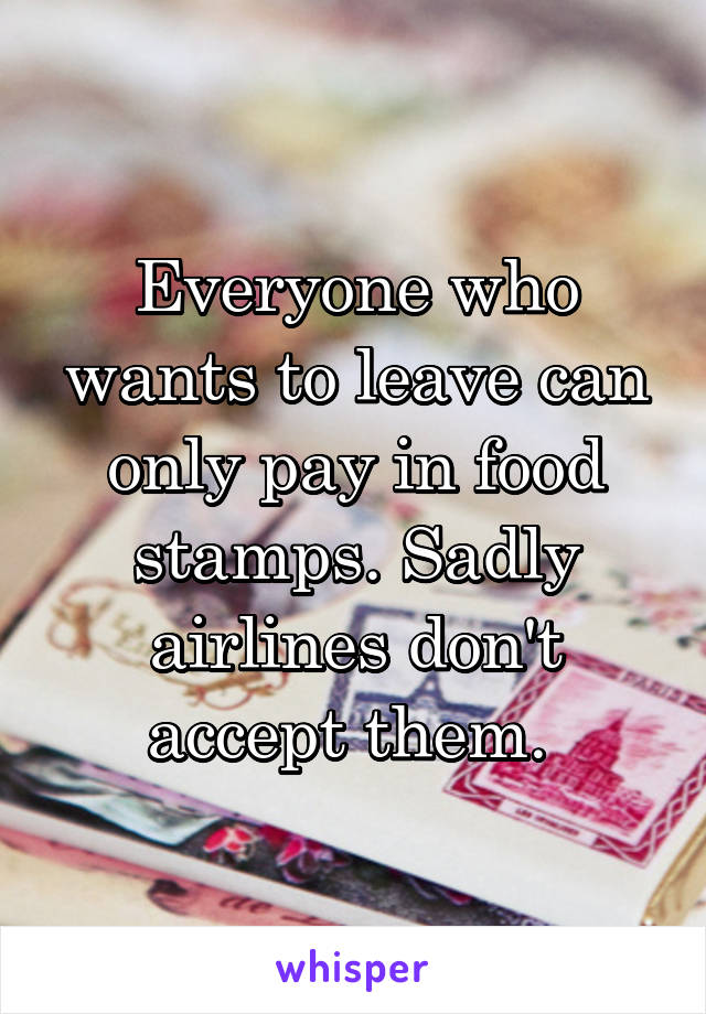 Everyone who wants to leave can only pay in food stamps. Sadly airlines don't accept them. 