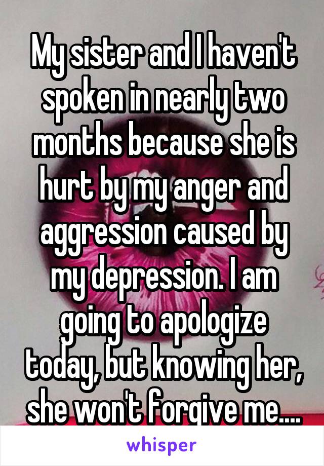 My sister and I haven't spoken in nearly two months because she is hurt by my anger and aggression caused by my depression. I am going to apologize today, but knowing her, she won't forgive me....