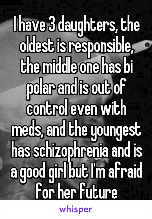 I have 3 daughters, the oldest is responsible, the middle one has bi polar and is out of control even with meds, and the youngest has schizophrenia and is a good girl but I'm afraid for her future