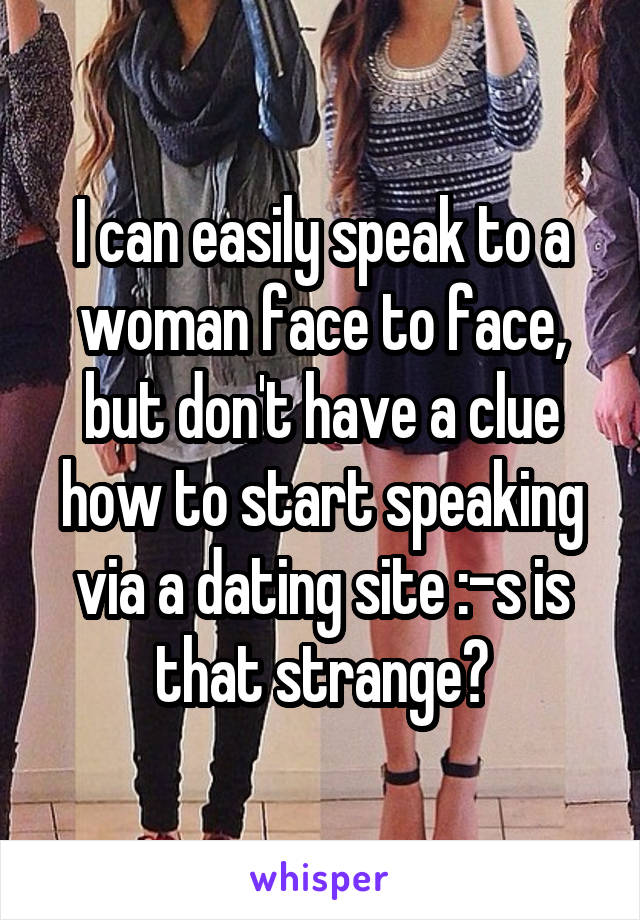 I can easily speak to a woman face to face, but don't have a clue how to start speaking via a dating site :-s is that strange?