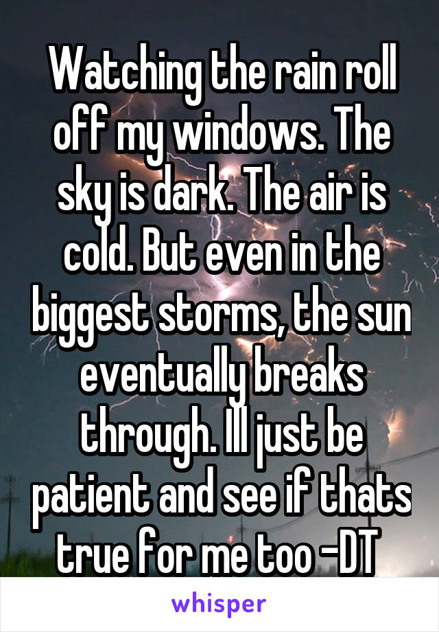 Watching the rain roll off my windows. The sky is dark. The air is cold. But even in the biggest storms, the sun eventually breaks through. Ill just be patient and see if thats true for me too -DT 