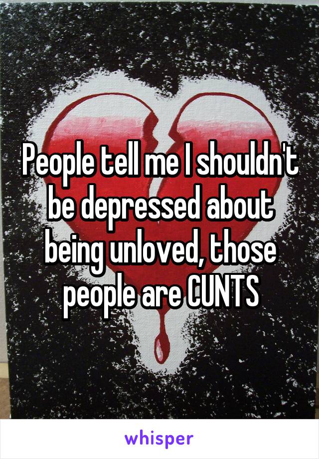 People tell me I shouldn't be depressed about being unloved, those people are CUNTS