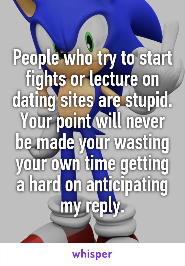 People who try to start fights or lecture on dating sites are stupid. Your point will never be made your wasting your own time getting a hard on anticipating my reply.