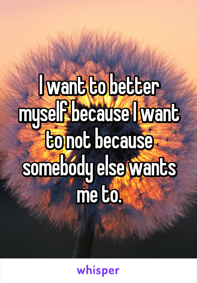 I want to better myself because I want to not because somebody else wants me to.