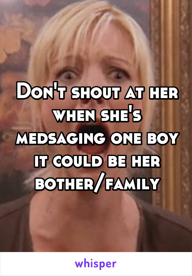 Don't shout at her when she's medsaging one boy it could be her bother/family