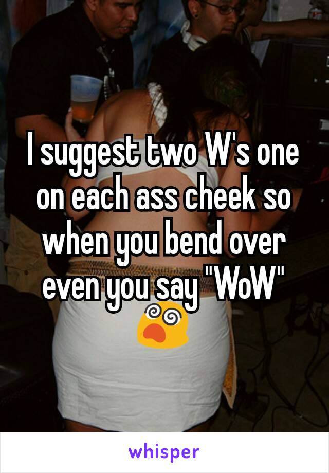 I suggest two W's one on each ass cheek so when you bend over even you say "WoW" 😵