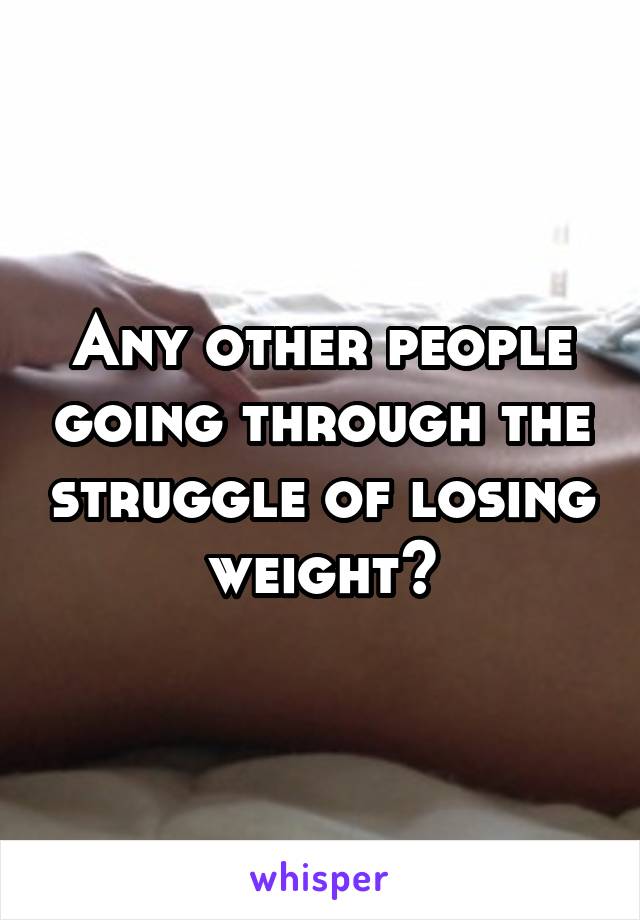 Any other people going through the struggle of losing weight?