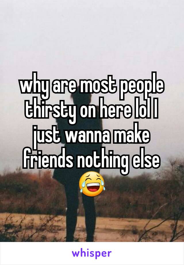 why are most people thirsty on here lol I just wanna make friends nothing else 😂