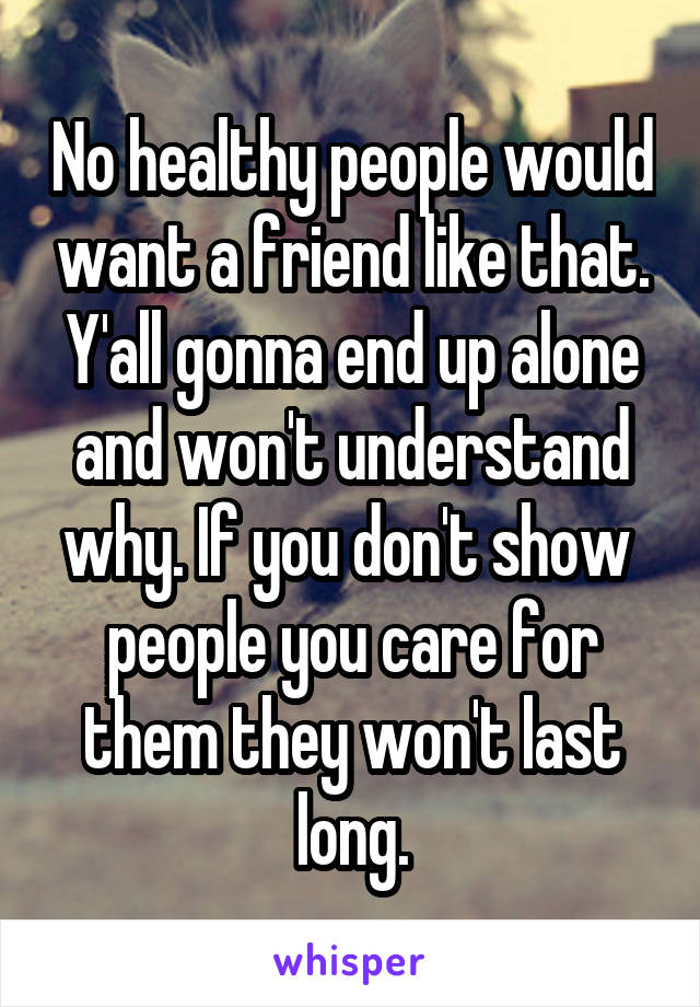 No healthy people would want a friend like that. Y'all gonna end up alone and won't understand why. If you don't show  people you care for them they won't last long.