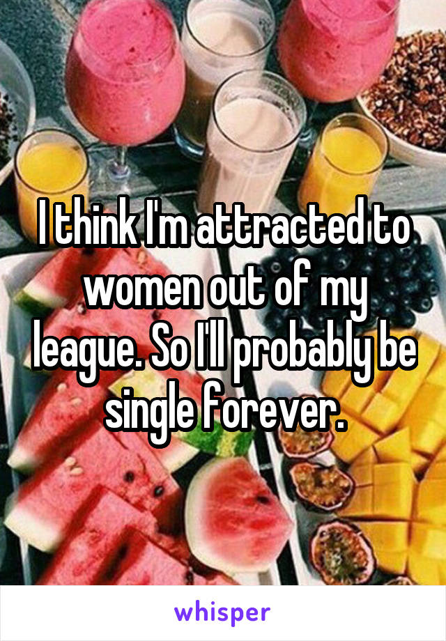 I think I'm attracted to women out of my league. So I'll probably be single forever.