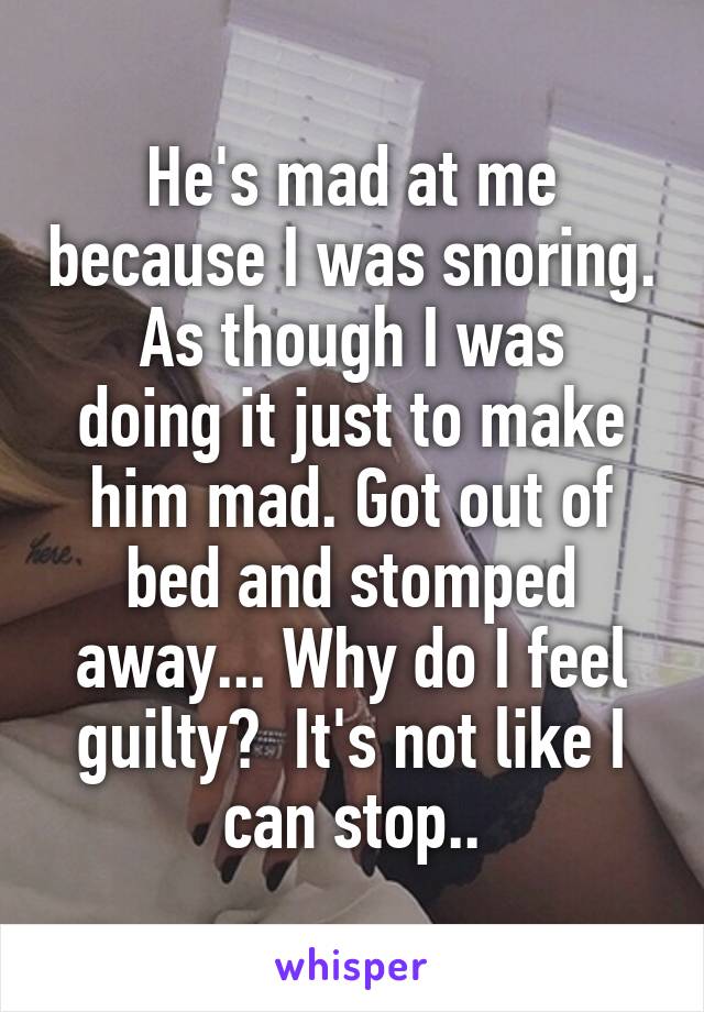 He's mad at me because I was snoring.
As though I was doing it just to make him mad. Got out of bed and stomped away... Why do I feel guilty?  It's not like I can stop..