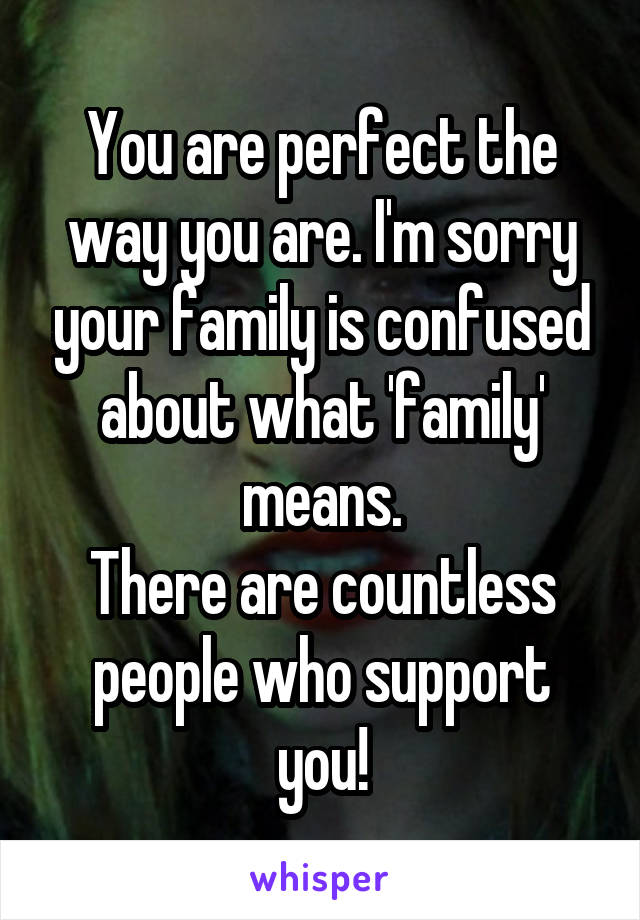 You are perfect the way you are. I'm sorry your family is confused about what 'family' means.
There are countless people who support you!