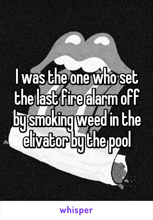 I was the one who set the last fire alarm off by smoking weed in the elivator by the pool