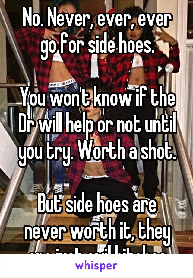 No. Never, ever, ever go for side hoes.

You won't know if the Dr will help or not until you try. Worth a shot.

But side hoes are never worth it, they are just evil bitches