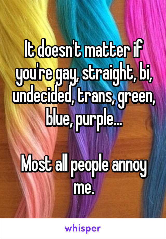 It doesn't matter if you're gay, straight, bi, undecided, trans, green, blue, purple...

Most all people annoy me.