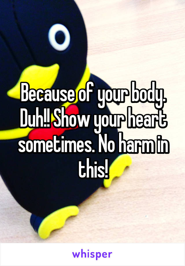 Because of your body. Duh!! Show your heart sometimes. No harm in this!