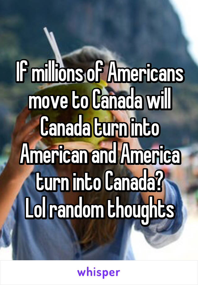 If millions of Americans move to Canada will Canada turn into American and America turn into Canada?
Lol random thoughts