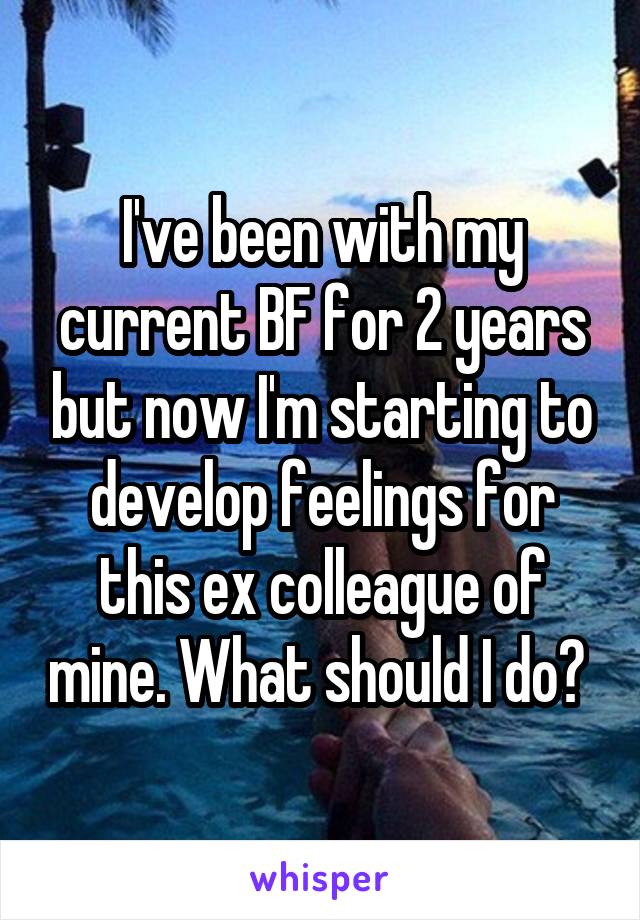 I've been with my current BF for 2 years but now I'm starting to develop feelings for this ex colleague of mine. What should I do? 