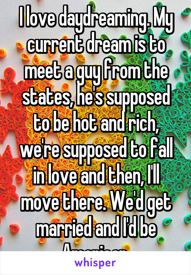 I love daydreaming. My current dream is to meet a guy from the states, he's supposed to be hot and rich, we're supposed to fall in love and then, I'll move there. We'd get married and I'd be American 