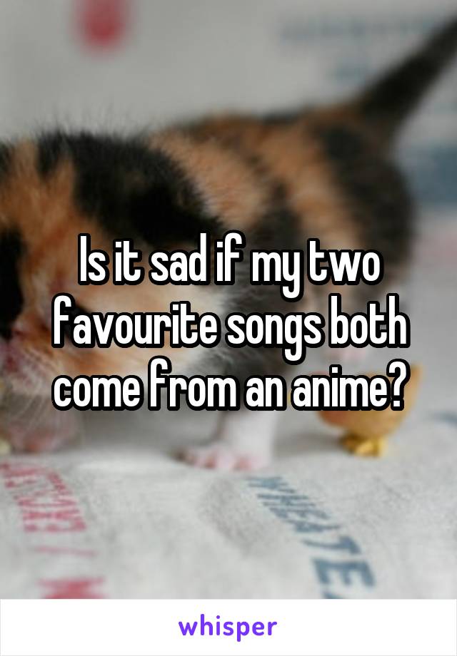 Is it sad if my two favourite songs both come from an anime?