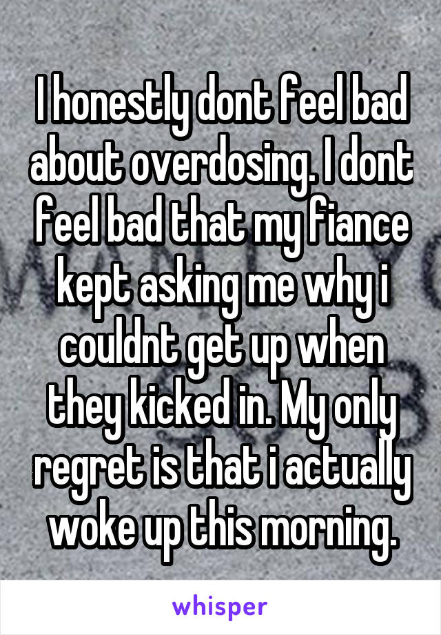 I honestly dont feel bad about overdosing. I dont feel bad that my fiance kept asking me why i couldnt get up when they kicked in. My only regret is that i actually woke up this morning.