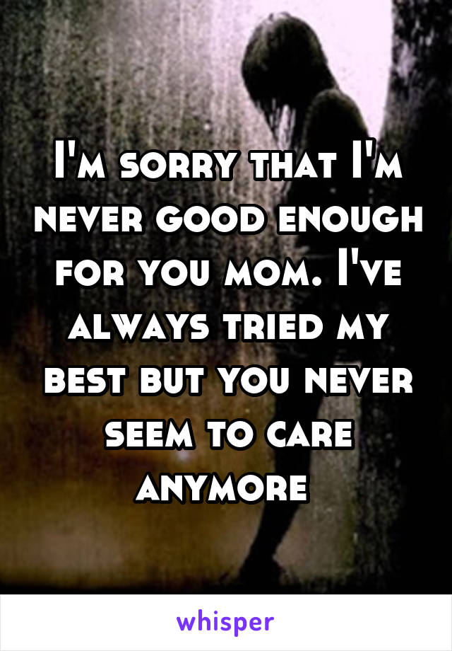 I'm sorry that I'm never good enough for you mom. I've always tried my best but you never seem to care anymore 