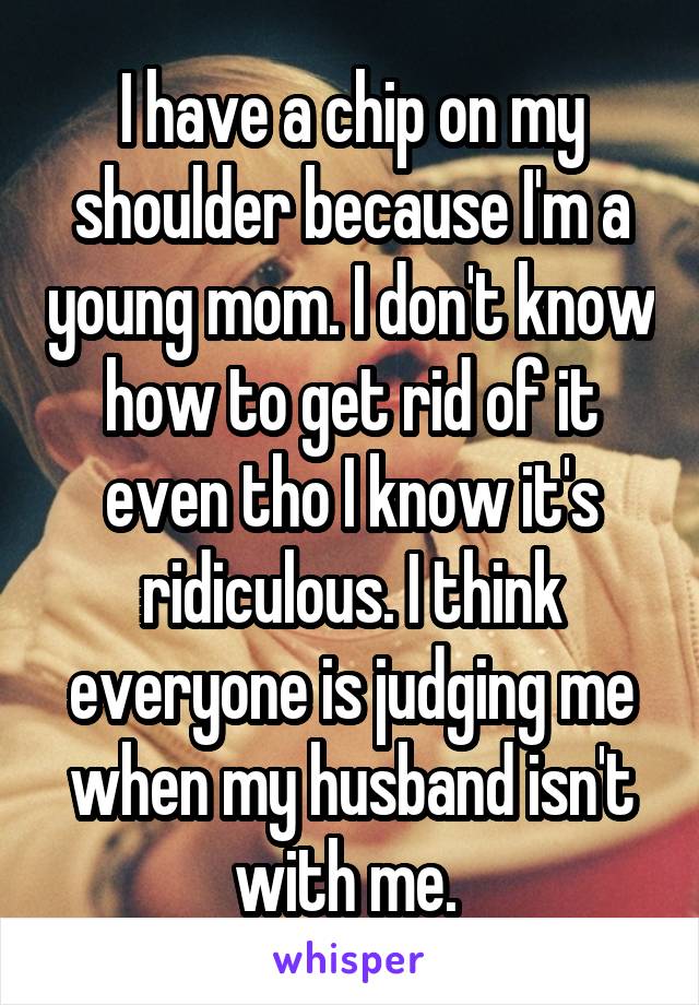 I have a chip on my shoulder because I'm a young mom. I don't know how to get rid of it even tho I know it's ridiculous. I think everyone is judging me when my husband isn't with me. 