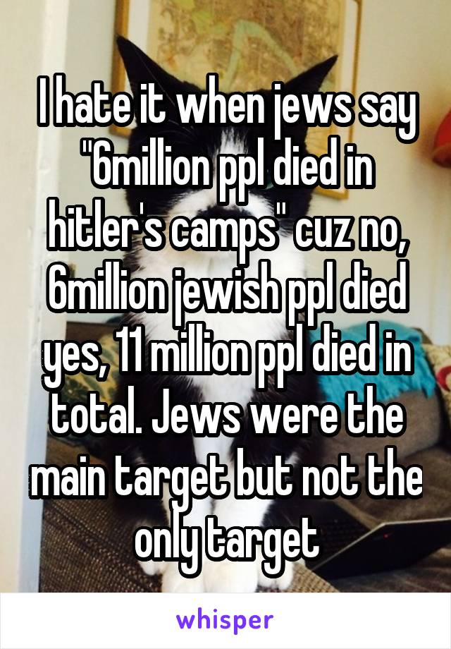 I hate it when jews say "6million ppl died in hitler's camps" cuz no, 6million jewish ppl died yes, 11 million ppl died in total. Jews were the main target but not the only target