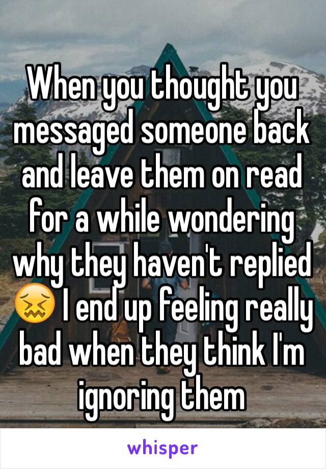 When you thought you messaged someone back and leave them on read for a while wondering why they haven't replied 😖 I end up feeling really bad when they think I'm ignoring them