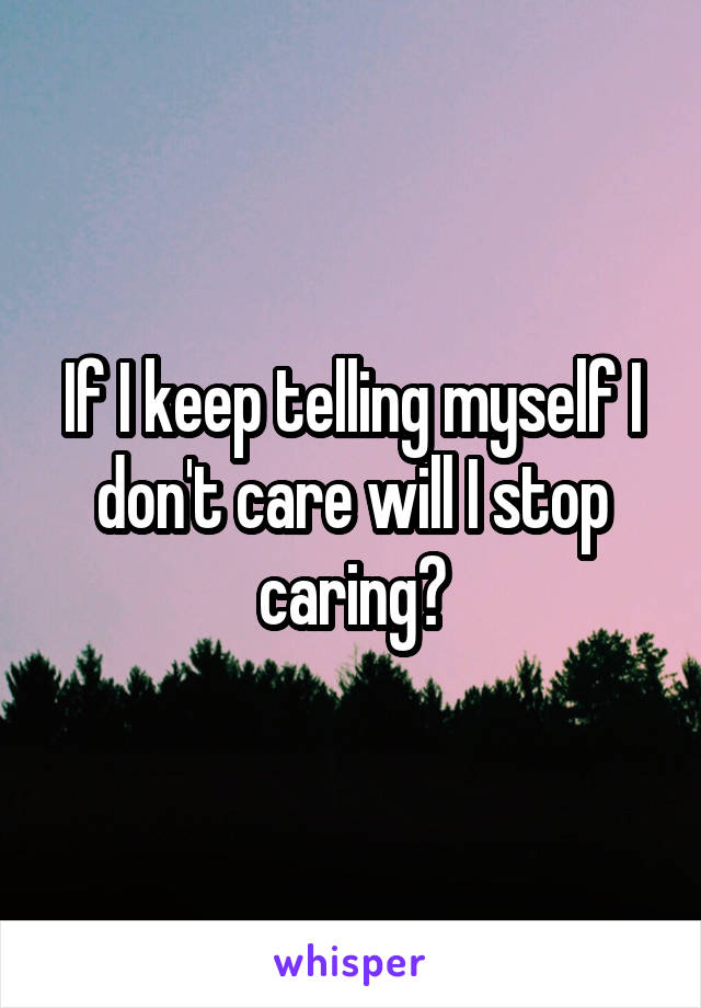 If I keep telling myself I don't care will I stop caring?