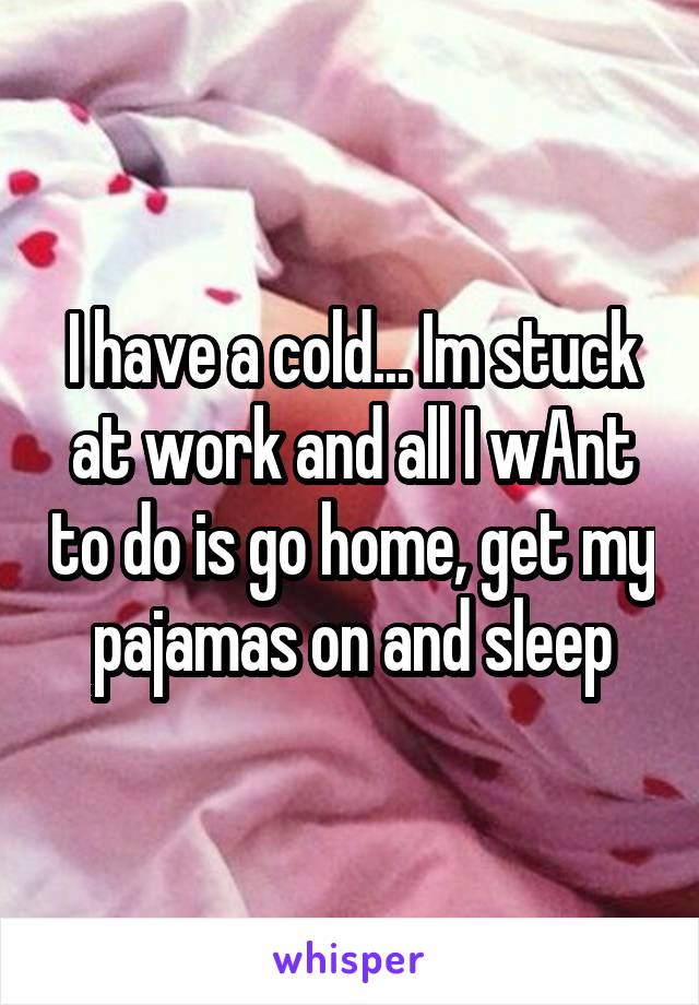 I have a cold... Im stuck at work and all I wAnt to do is go home, get my pajamas on and sleep