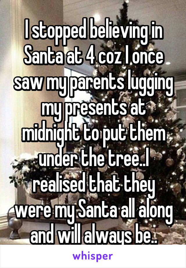 I stopped believing in Santa at 4 coz I once saw my parents lugging my presents at midnight to put them under the tree..I realised that they were my Santa all along and will always be..