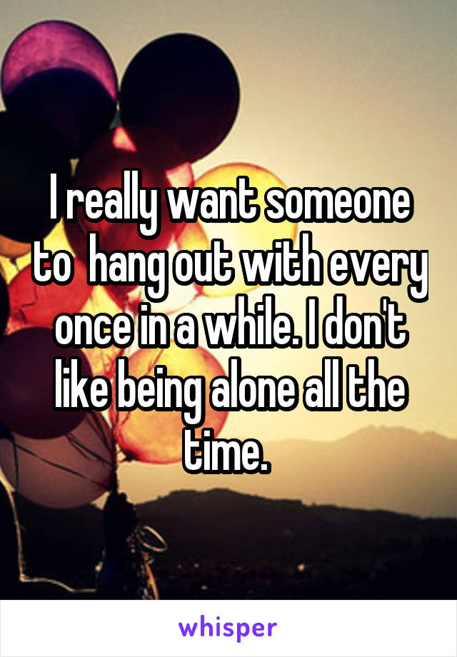 I really want someone to  hang out with every once in a while. I don't like being alone all the time. 