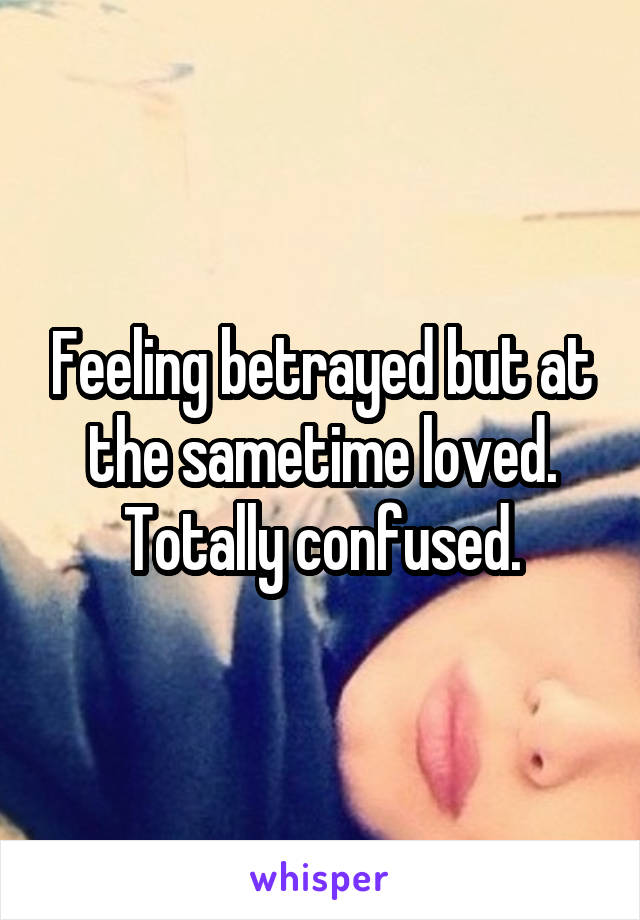 Feeling betrayed but at the sametime loved. Totally confused.