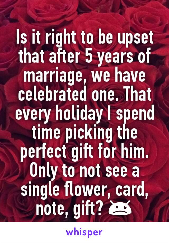 Is it right to be upset that after 5 years of marriage, we have celebrated one. That every holiday I spend time picking the perfect gift for him. Only to not see a single flower, card, note, gift? 😞