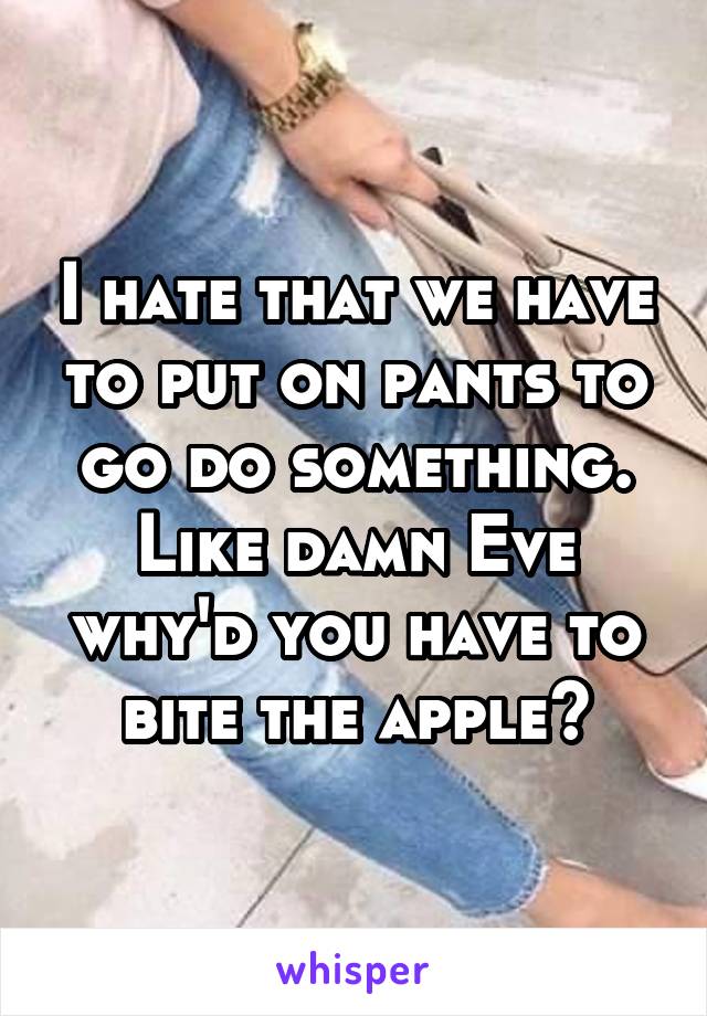 I hate that we have to put on pants to go do something. Like damn Eve why'd you have to bite the apple?