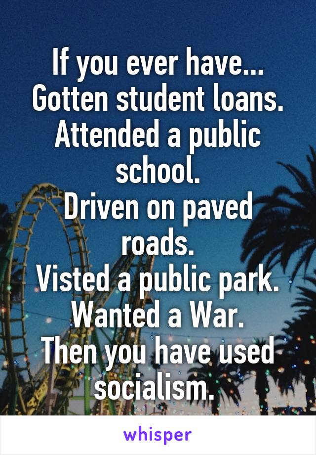 If you ever have...
Gotten student loans.
Attended a public school.
Driven on paved roads.
Visted a public park.
Wanted a War.
Then you have used socialism. 