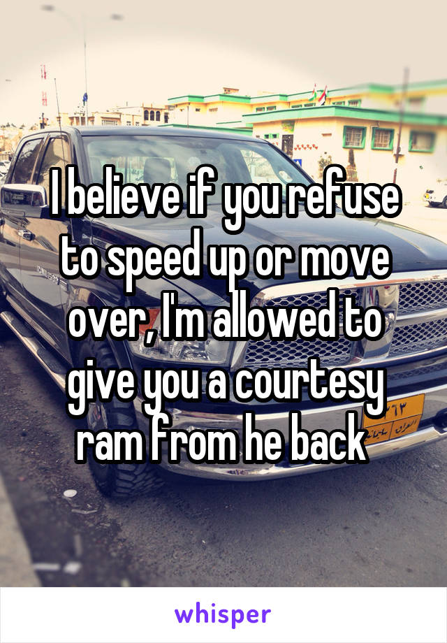 I believe if you refuse to speed up or move over, I'm allowed to give you a courtesy ram from he back 