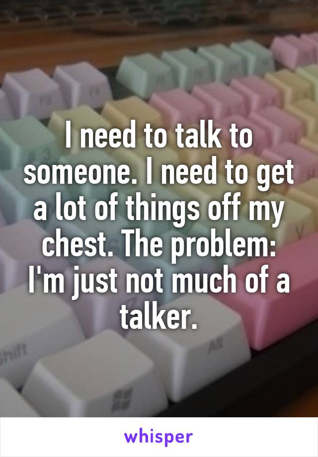 I need to talk to someone. I need to get a lot of things off my chest. The problem: I'm just not much of a talker.