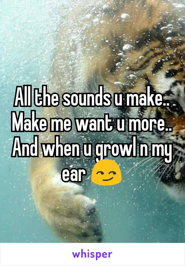 All the sounds u make.. Make me want u more.. And when u growl n my ear 😏