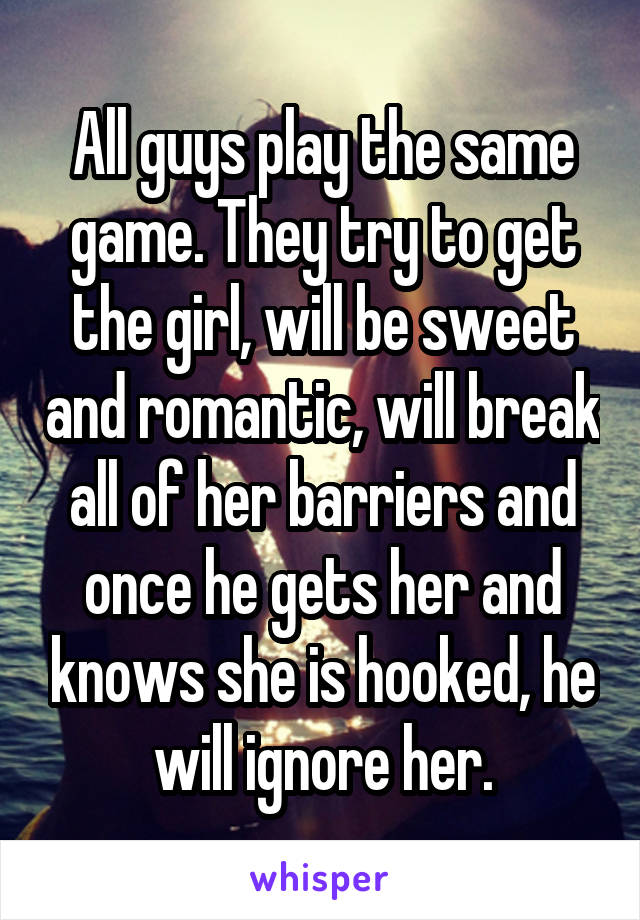 All guys play the same game. They try to get the girl, will be sweet and romantic, will break all of her barriers and once he gets her and knows she is hooked, he will ignore her.