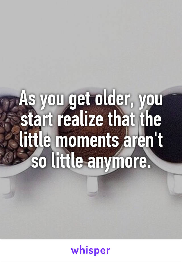 As you get older, you start realize that the little moments aren't so little anymore.