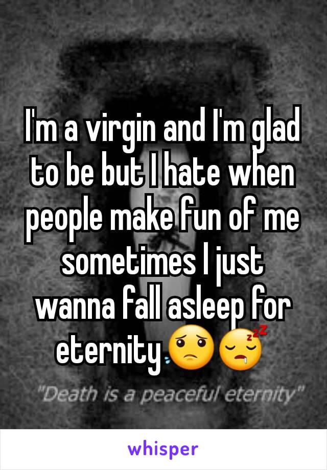 I'm a virgin and I'm glad to be but I hate when people make fun of me sometimes I just wanna fall asleep for eternity😟😴