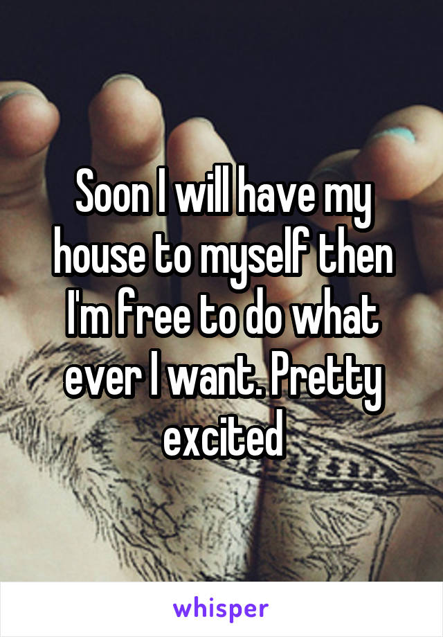 Soon I will have my house to myself then I'm free to do what ever I want. Pretty excited