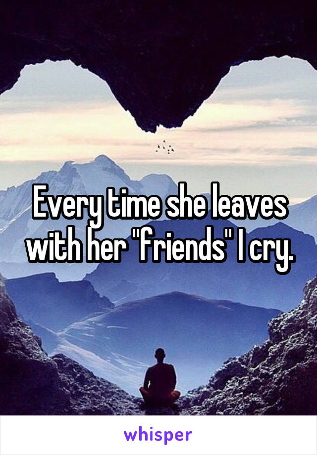 Every time she leaves with her "friends" I cry.