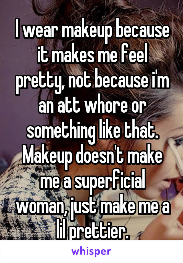 I wear makeup because it makes me feel pretty, not because i'm an att whore or something like that. Makeup doesn't make me a superficial woman, just make me a lil prettier.